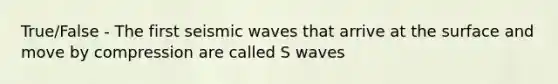 True/False - The first seismic waves that arrive at the surface and move by compression are called S waves