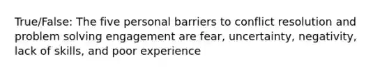 True/False: The five personal barriers to conflict resolution and problem solving engagement are fear, uncertainty, negativity, lack of skills, and poor experience