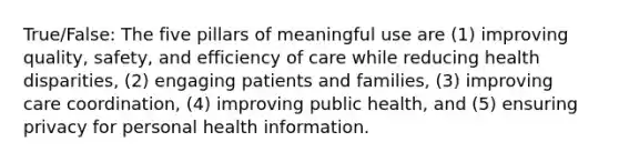 True/False: The five pillars of meaningful use are (1) improving quality, safety, and efficiency of care while reducing health disparities, (2) engaging patients and families, (3) improving care coordination, (4) improving public health, and (5) ensuring privacy for personal health information.