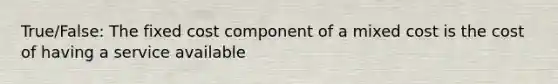 True/False: The fixed cost component of a mixed cost is the cost of having a service available