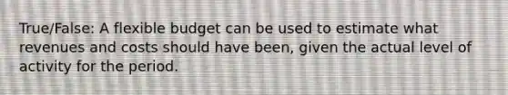 True/False: A flexible budget can be used to estimate what revenues and costs should have been, given the actual level of activity for the period.