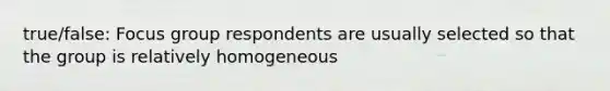 true/false: Focus group respondents are usually selected so that the group is relatively homogeneous