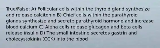 True/False: A) Follicular cells within the thyroid gland synthesize and release calcitonin B) Chief cells within the parathyroid glands synthesize and secrete parathyroid hormone and increase blood calcium C) Alpha cells release glucagon and beta cells release insulin D) The small intestine secretes gastrin and cholecystokinin (CCK) into the blood