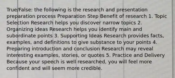 True/False: the following is the research and presentation preparation process Preparation Step Benefit of research 1. Topic Selection Research helps you discover narrow topics 2. Organizing ideas Research helps you identify main and subordinate points 3. Supporting Ideas Research provides facts, examples, and definitions to give substance to your points 4. Preparing introduction and conclusion Research may reveal interesting examples, stories, or quotes 5. Practice and Delivery Because your speech is well researched, you will feel more confident and will seem more credible.