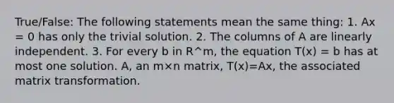 True/False: The following statements mean the same thing: 1. Ax = 0 has only the trivial solution. 2. The columns of A are linearly independent. 3. For every b in R^m, the equation T(x) = b has at most one solution. A, an m×n matrix, T(x)=Ax, the associated matrix transformation.