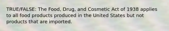 TRUE/FALSE: The Food, Drug, and Cosmetic Act of 1938 applies to all food products produced in the United States but not products that are imported.