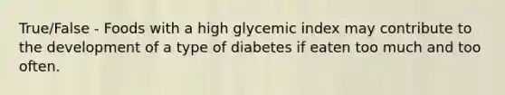 True/False - Foods with a high glycemic index may contribute to the development of a type of diabetes if eaten too much and too often.