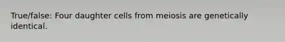 True/false: Four daughter cells from meiosis are genetically identical.