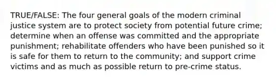 TRUE/FALSE: The four general goals of the modern criminal justice system are to protect society from potential future crime; determine when an offense was committed and the appropriate punishment; rehabilitate offenders who have been punished so it is safe for them to return to the community; and support crime victims and as much as possible return to pre-crime status.