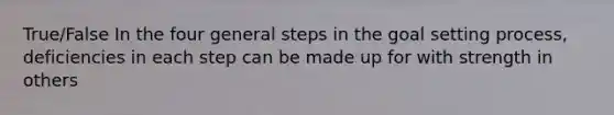 True/False In the four general steps in the goal setting process, deficiencies in each step can be made up for with strength in others