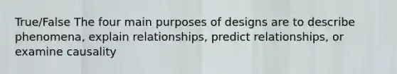 True/False The four main purposes of designs are to describe phenomena, explain relationships, predict relationships, or examine causality