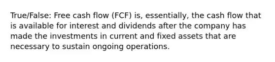 True/False: Free cash flow (FCF) is, essentially, the cash flow that is available for interest and dividends after the company has made the investments in current and fixed assets that are necessary to sustain ongoing operations.