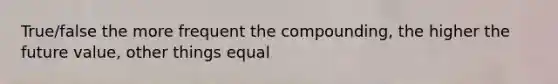 True/false the more frequent the compounding, the higher the future value, other things equal