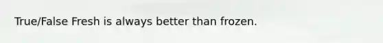 True/False Fresh is always better than frozen.