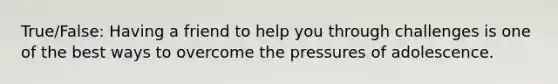 True/False: Having a friend to help you through challenges is one of the best ways to overcome the pressures of adolescence.