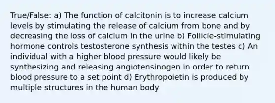 True/False: a) The function of calcitonin is to increase calcium levels by stimulating the release of calcium from bone and by decreasing the loss of calcium in the urine b) Follicle-stimulating hormone controls testosterone synthesis within the testes c) An individual with a higher blood pressure would likely be synthesizing and releasing angiotensinogen in order to return blood pressure to a set point d) Erythropoietin is produced by multiple structures in the human body