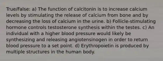 True/False: a) The function of calcitonin is to increase calcium levels by stimulating the release of calcium from bone and by decreasing the loss of calcium in the urine. b) Follicle-stimulating hormone controls testosterone synthesis within the testes. c) An individual with a higher blood pressure would likely be synthesizing and releasing angiotensinogen in order to return blood pressure to a set point. d) Erythropoietin is produced by multiple structures in the human body.