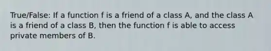 True/False: If a function f is a friend of a class A, and the class A is a friend of a class B, then the function f is able to access private members of B.