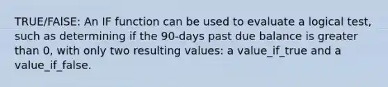 TRUE/FAlSE: An IF function can be used to evaluate a logical test, such as determining if the 90-days past due balance is greater than 0, with only two resulting values: a value_if_true and a value_if_false.