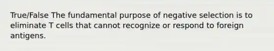 True/False The fundamental purpose of negative selection is to eliminate T cells that cannot recognize or respond to foreign antigens.