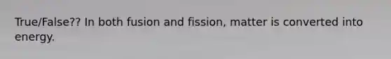 True/False?? In both fusion and fission, matter is converted into energy.