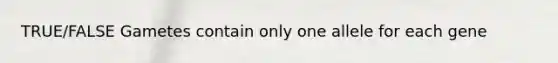 TRUE/FALSE Gametes contain only one allele for each gene