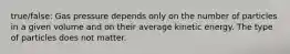 true/false: Gas pressure depends only on the number of particles in a given volume and on their average kinetic energy. The type of particles does not matter.