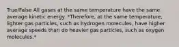 True/False All gases at the same temperature have the same average kinetic energy. *Therefore, at the same temperature, lighter gas particles, such as hydrogen molecules, have higher average speeds than do heavier gas particles, such as oxygen molecules.*