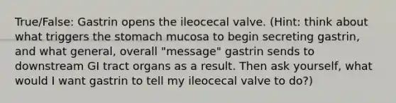 True/False: Gastrin opens the ileocecal valve. (Hint: think about what triggers the stomach mucosa to begin secreting gastrin, and what general, overall "message" gastrin sends to downstream GI tract organs as a result. Then ask yourself, what would I want gastrin to tell my ileocecal valve to do?)