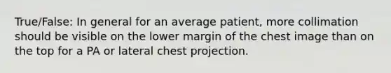 True/False: In general for an average patient, more collimation should be visible on the lower margin of the chest image than on the top for a PA or lateral chest projection.