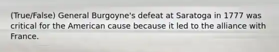 (True/False) General Burgoyne's defeat at Saratoga in 1777 was critical for the American cause because it led to the alliance with France.