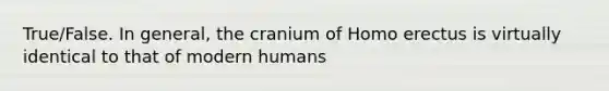 True/False. In general, the cranium of Homo erectus is virtually identical to that of modern humans