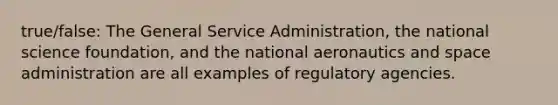 true/false: The General Service Administration, the national science foundation, and the national aeronautics and space administration are all examples of regulatory agencies.