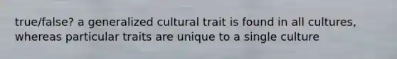 true/false? a generalized cultural trait is found in all cultures, whereas particular traits are unique to a single culture