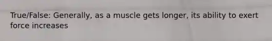 True/False: Generally, as a muscle gets longer, its ability to exert force increases