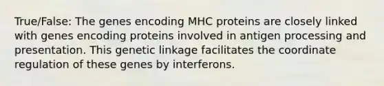 True/False: The genes encoding MHC proteins are closely linked with genes encoding proteins involved in antigen processing and presentation. This genetic linkage facilitates the coordinate regulation of these genes by interferons.