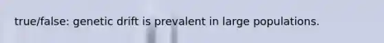true/false: genetic drift is prevalent in large populations.