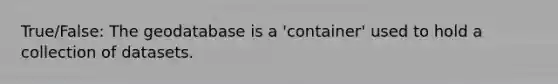 True/False: The geodatabase is a 'container' used to hold a collection of datasets.