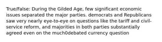 True/False: During the Gilded Age, few significant economic issues separated the major parties. democrats and Republicans saw very nearly eye-to-eye on questions like the tariff and civil-service reform, and majorities in both parties substantially agreed even on the much0debated currency question