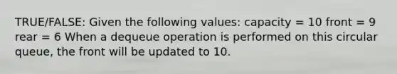 TRUE/FALSE: Given the following values: capacity = 10 front = 9 rear = 6 When a dequeue operation is performed on this circular queue, the front will be updated to 10.