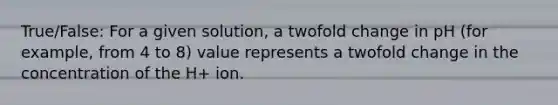 True/False: For a given solution, a twofold change in pH (for example, from 4 to 8) value represents a twofold change in the concentration of the H+ ion.