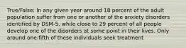 True/False: In any given year around 18 percent of the adult population suffer from one or another of the anxiety disorders identified by DSM-5, while close to 29 percent of all people develop one of the disorders at some point in their lives. Only around one-fifth of these individuals seek treatment