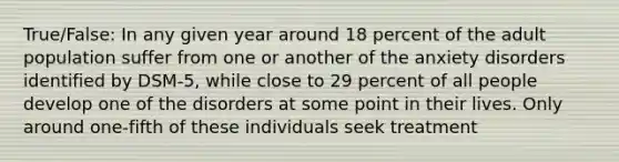 True/False: In any given year around 18 percent of the adult population suffer from one or another of the anxiety disorders identified by DSM-5, while close to 29 percent of all people develop one of the disorders at some point in their lives. Only around one-fifth of these individuals seek treatment