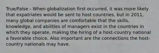 True/False - When globalization first occurred, it was more likely that expatriates would be sent to host countries, but in 2011, many global companies are comfortable that the skills, knowledge, and abilities of managers exist in the countries in which they operate, making the hiring of a host-country national a favorable choice. Also important are the connections the host-country nationals may have.