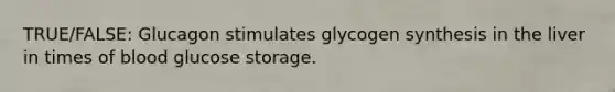 TRUE/FALSE: Glucagon stimulates glycogen synthesis in the liver in times of blood glucose storage.