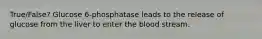 True/False? Glucose 6-phosphatase leads to the release of glucose from the liver to enter the blood stream.