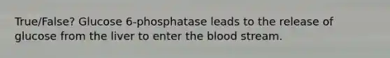 True/False? Glucose 6-phosphatase leads to the release of glucose from the liver to enter the blood stream.