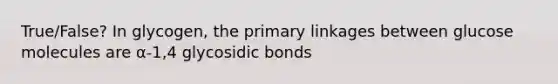 True/False? In glycogen, the primary linkages between glucose molecules are α-1,4 glycosidic bonds