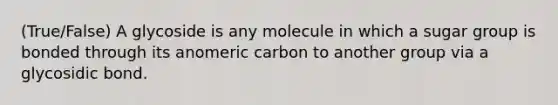 (True/False) A glycoside is any molecule in which a sugar group is bonded through its anomeric carbon to another group via a glycosidic bond.