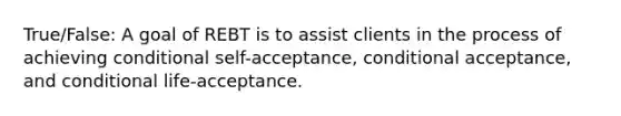 True/False: A goal of REBT is to assist clients in the process of achieving conditional self-acceptance, conditional acceptance, and conditional life-acceptance.